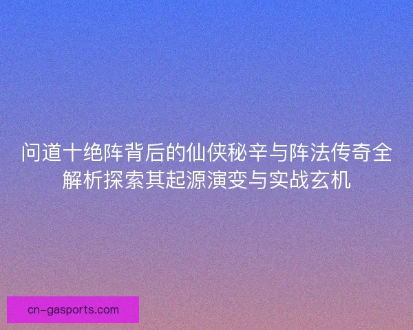 问道十绝阵背后的仙侠秘辛与阵法传奇全解析探索其起源演变与实战玄机