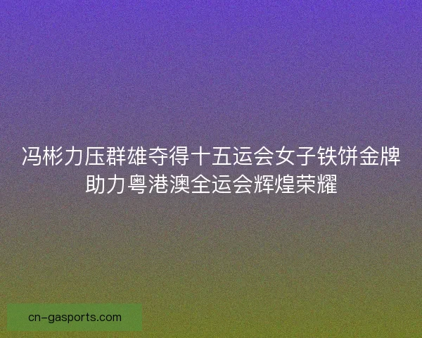 冯彬力压群雄夺得十五运会女子铁饼金牌助力粤港澳全运会辉煌荣耀