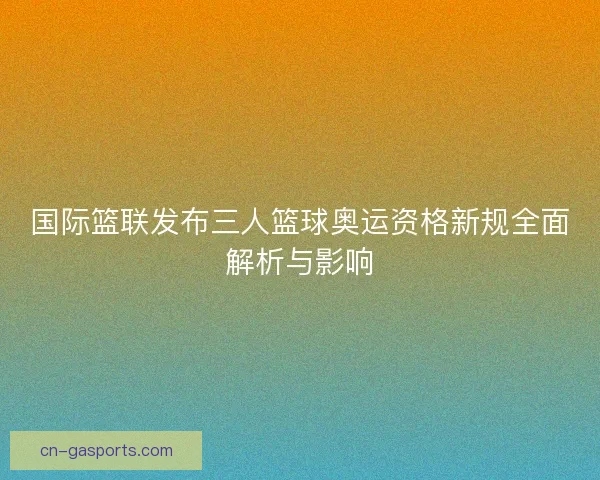 国际篮联发布三人篮球奥运资格新规全面解析与影响