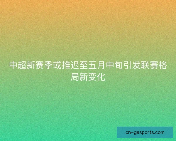 中超新赛季或推迟至五月中旬引发联赛格局新变化