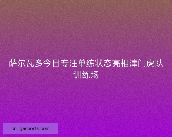 萨尔瓦多今日专注单练状态亮相津门虎队训练场