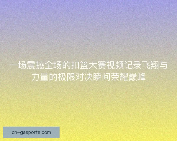 一场震撼全场的扣篮大赛视频记录飞翔与力量的极限对决瞬间荣耀巅峰