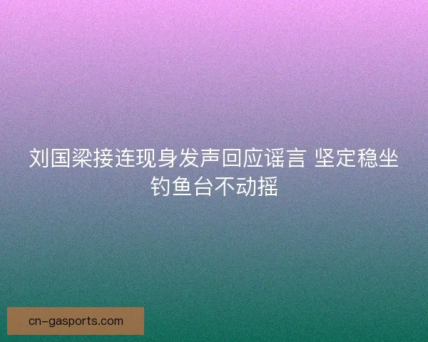 刘国梁接连现身发声回应谣言 坚定稳坐钓鱼台不动摇