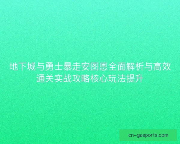 地下城与勇士暴走安图恩全面解析与高效通关实战攻略核心玩法提升