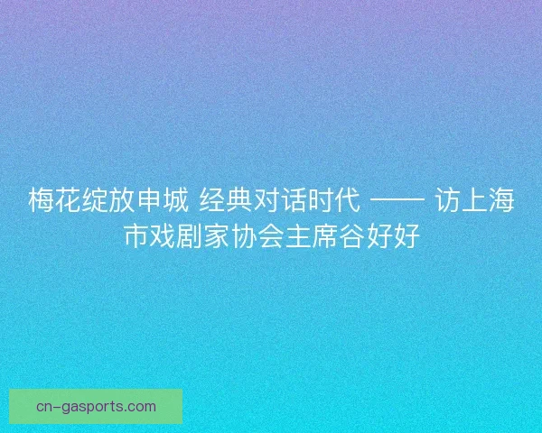 梅花绽放申城 经典对话时代 —— 访上海市戏剧家协会主席谷好好