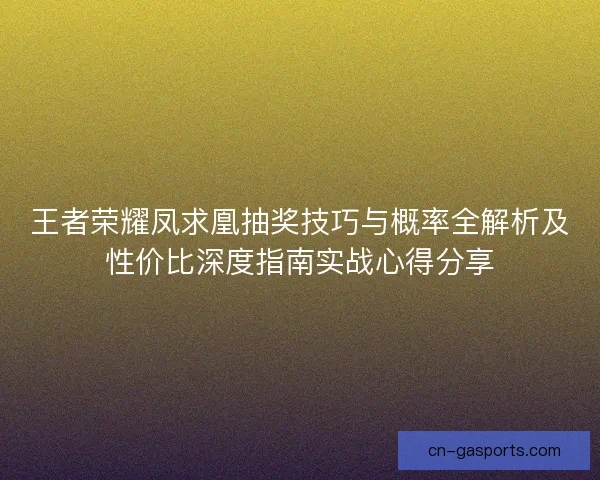 王者荣耀凤求凰抽奖技巧与概率全解析及性价比深度指南实战心得分享