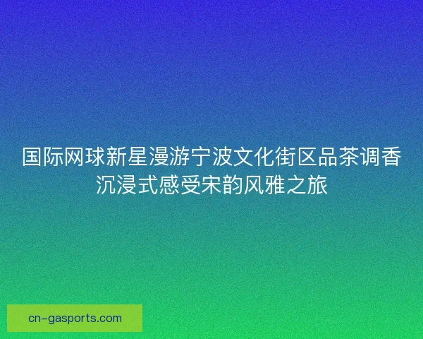 国际网球新星漫游宁波文化街区品茶调香沉浸式感受宋韵风雅之旅 国际网球新星漫游宁波文化街区品茶调香沉浸式感受宋韵风雅之旅