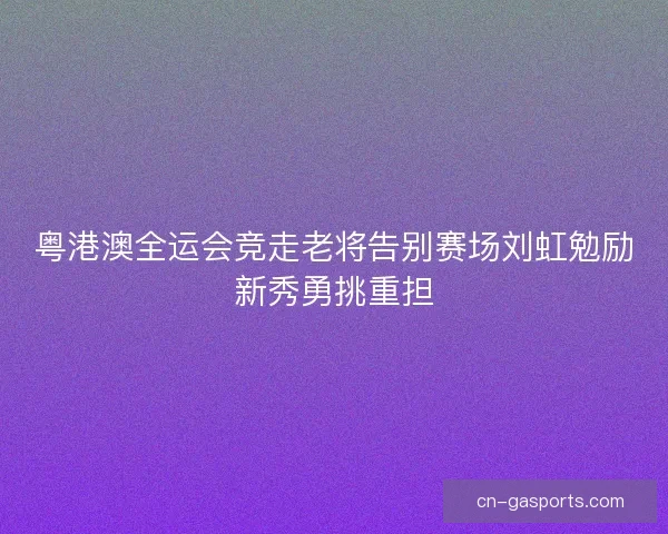 粤港澳全运会竞走老将告别赛场刘虹勉励新秀勇挑重担