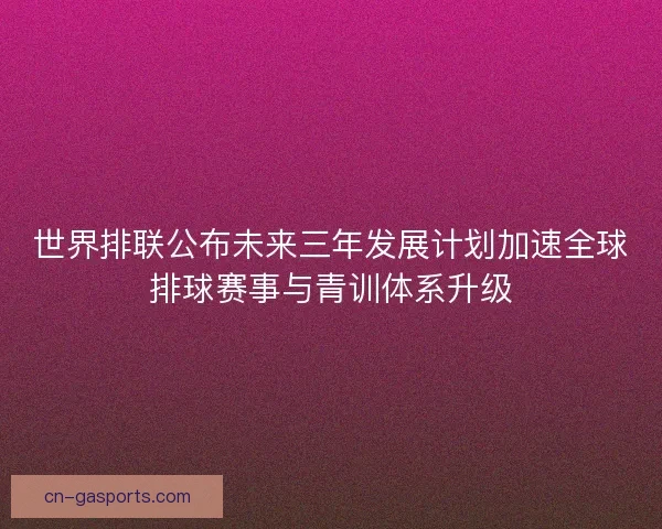 世界排联公布未来三年发展计划加速全球排球赛事与青训体系升级