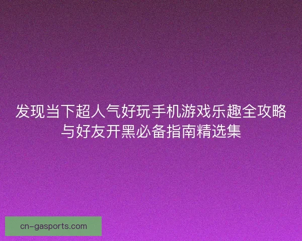 发现当下超人气好玩手机游戏乐趣全攻略与好友开黑必备指南精选集