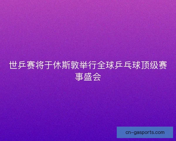 世乒赛将于休斯敦举行全球乒乓球顶级赛事盛会