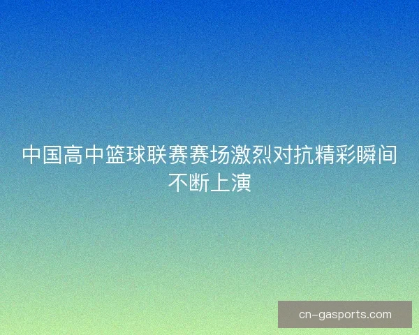 中国高中篮球联赛赛场激烈对抗精彩瞬间不断上演