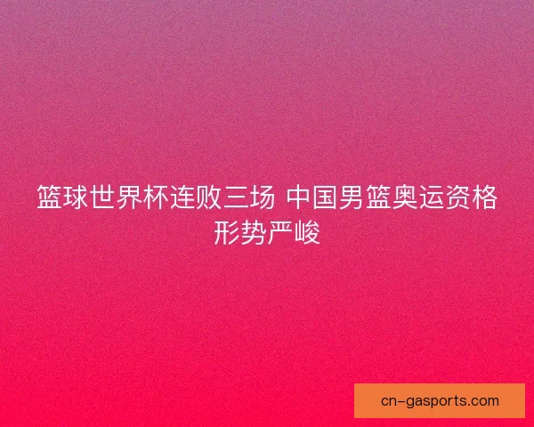 篮球世界杯连败三场 中国男篮奥运资格形势严峻